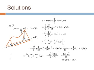 Solutions
                                                       4
                                  Volume                   ( Area) dx
                                                       0

 y                                     4
                                            3 1 2
         1                                   ( x                 2     x ) 2 dx
     y     x2      2      x                3 2
         2                             0
                                            4        5
                                        3     1 4
                                          [( ( x 2 x 2 4 x)dx]
                                       3 0 4
                          x                                  7          4
                                        3 1 5          4
                                         ( x             x   2
                                                                     2x2 )
                                       3 20            7                0
                                                   7                                     7
                          3 1              4                    1                  4
                           [( (4) 5          (4)   2
                                                       2(4) ) ( (0) 5
                                                                 2
                                                                                     (0) 2   2(0) 2 )]
                         3 20              7                   20                  7

                 3 256    512                    3 5472                1824 3
                  (             32 )              (     )
                3 5        7                    3 35                       35
                                                                       90 .2646   90 .26
 
