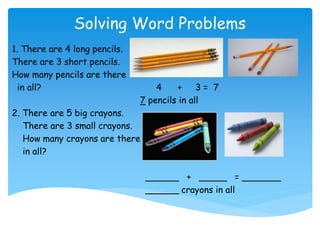 Solving Word Problems
1. There are 4 long pencils.
There are 3 short pencils.
How many pencils are there
in all? 4 + 3 = 7
7 pencils in all
2. There are 5 big crayons.
There are 3 small crayons.
How many crayons are there
in all?
______ + _____ = _______
______ crayons in all
 