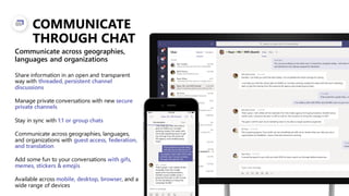 COMMUNICATE
THROUGH CHAT
Share information in an open and transparent
way with threaded, persistent channel
discussions
Manage private conversations with new secure
private channels
Stay in sync with 1:1 or group chats
Communicate across geographies, languages,
and organizations with guest access, federation,
and translation
Add some fun to your conversations with gifs,
memes, stickers & emojis
Available across mobile, desktop, browser, and a
wide range of devices
Communicate across geographies,
languages and organizations
 