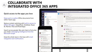 COLLABORATE WITH
INTEGRATED OFFICE 365 APPS
Share and co-author Office documents from
within Teams app
Reduce context switching with built in access to
Office 365 apps—SharePoint, OneNote, Power
BI, Planner, Flow and PowerApps
Search across people, files and chats to find what
you need—leveraging intelligence from the
Microsoft Graph
Keep the whole team in the loop with email
integration and notifications
Quick access to the apps you love
 