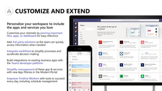 CUSTOMIZE AND EXTEND
Customize your channels by pinning important
files, apps, or dashboard for easy reference
Add 3rd-party solutions so the team can quickly
access information when needed
Integrate workflows to simplify processes and
accelerate decision-making
Build integrations to existing business apps with
the Teams developer platform
Simplify management of these app & services
with new App Policies in the Modern Portal
Empower Firstline Workers with tools to succeed
every day, including schedule management
Personalize your workspace to include
the apps and services you love
 