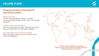 CALLING PLANS
Rapid provisioning
Procure and assign phone numbers in minutes,
everywhere Microsoft offers service, with no on-premises
equipment
Number porting and enhanced 911
Use your existing phone numbers with Microsoft calling
plans, and meet E-911 and other legal obligations
Local, long distance and international calling
Reach the people important to your business, with a
choice of calling plans
Bring the benefits of the cloud to
your phone system
Countries where Calling Plans are available:
Belgium, Canada*, France, Germany, Ireland, Puerto Rico,
Netherlands, Spain, UK and the US
 