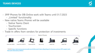 TEAMS DEVICES
- 3PIP Phones for SfB Online work with Teams until 31.7.2023
- „Limited“ functionality
- New native Teams Phones will be available
- Native Teams Client
- Touchscreen
- Specific functions
- Trade-In offers from vendors for protection of investments
* Details https://techcommunity.microsoft.com/t5/Microsoft-Teams-Blog/Skype-for-Business-phones-3PIP-support-with-
Microsoft-Teams/ba-p/789351
 