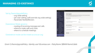 MANAGING CO-EXISTANCE
Set by TeamsUpgradePolicy
- org-wide setting
- per User setting (will override org-wide setting)
- Parameter NotifySfbUsers
Coexistence Mode governs:
- routing of incoming message and calls
- where to iniate calls and chats
- where to schedule meetings
Coexistence mode can be mixed accorss an org
Grant-CsTeamsUpgradePolicy -Identity user1@contoso.com -PolicyName SfBWithTeamsCollab
 