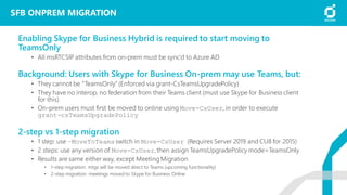 SFB ONPREM MIGRATION
Enabling Skype for Business Hybrid is required to start moving to
TeamsOnly
• All msRTCSIP attributes from on-prem must be sync’d to Azure AD
Background: Users with Skype for Business On-prem may use Teams, but:
• They cannot be “TeamsOnly” (Enforced via grant-CsTeamsUpgradePolicy)
• They have no interop, no federation from their Teams client (must use Skype for Business client
for this)
• On-prem users must first be moved to online using Move-CsUser, in order to execute
grant-csTeamsUpgradePolicy
2-step vs 1-step migration
• 1 step: use –MoveToTeams switch in Move-CsUser (Requires Server 2019 and CU8 for 2015)
• 2 steps: use any version of Move-CsUser,then assign TeamsUpgradePolicy mode=TeamsOnly
• Results are same either way, except MeetingMigration
• 1-step migration: mtgs will be moved direct to Teams (upcoming functionality)
• 2-step migration: meetings moved to Skype for Business Online
 