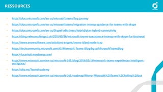 RESSOURCES
https://docs.microsoft.com/en-us/microsoftteams/faq-journey
https://docs.microsoft.com/en-us/microsoftteams/migration-interop-guidance-for-teams-with-skype
https://docs.microsoft.com/en-us/SkypeForBusiness/hybrid/plan-hybrid-connectivity
https://blog.valeconsulting.co.uk/2018/10/26/microsoft-teams-coexistence-interop-with-skype-for-business/
https://www.enowsoftware.com/solutions-engine/teams-islandmode-trap
https://techcommunity.microsoft.com/t5/Microsoft-Teams-Blog/bg-p/MicrosoftTeamsBlog
https://lucavitali.wordpress.com/
https://www.microsoft.com/en-us/microsoft-365/blog/2019/03/19/microsoft-teams-experiences-intelligent-
workplace/
https://aka.ms/TeamsAcademy
https://www.microsoft.com/en-us/microsoft-365/roadmap?filters=Microsoft%20Teams%2CRolling%20out
 