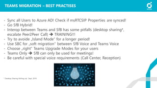 TEAMS MIGRATION – BEST PRACTISES
- Sync all Users to Azure AD! Check if msRTCSIP Properties are synced!
- Go SfB Hybrid!
- Interop between Teams and SfB has some pitfalls (desktop sharing*,
escalate Peer2Peer Call) ➔ TRAINING!!!
- Try to avoide „Island Mode“ for a longer period!
- Use SBC for „soft migration“ between SfB Voice and Teams Voice
- Choose „right“ Teams Upgrade Modes for your users
- Teams Only ➔ SfB can only be used for meetings!
- Be careful with special voice requirements (Call Center, Reception)
* Desktop Sharing Rolling out Sept. 2019
 