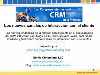 Los nuevos canales de interacción con el cliente Las nuevas tendencias en la relación con el cliente en el nuevo mundo del CRM 2.0: cómo usar blogs, RSS, redes sociales, wikis, bookmarks, YouTube y Slideshare como canales de interacción con sus clientes. Jesus Hoyos [email_address] Solvis Consulting, LLC www.solvisconsulting.com   Blog:  www.crmenlatinoamerica.com   