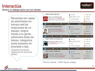 Interactúa
Genera un diálogo activo con tus clientes



         Necesitas ser capaz
         de administrar en
         tiempo real las
         respuestas de un
         equipo: asigna
         tareas a tu gente,
         administra listas de
         tareas, categoriza
         posts basados en
         prioridad o tipo
         (pregunta de producto,
         experiencia de servicio al
         cliente)



                                            Río de noticias – modo flujo de trabajo
                                                                                      13
 