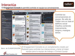 Interactúa
El Engagement Console te permitirá controlar en equipo tus conversaciones



                                                                    Controla tus
                                                                    conversaciones en
                                                                    equipo. No sólo de
                                                                    Twitter sino en todo el
                                                                    teléfono social
                                                                    Clasifica contenido
                                                                    masivamente.
                                                                    Asigna y reasigna
                                                                    tareas




                          El Engagement Console es un complemento creado por
Barra de CLASIFICACIÓON
                          Radian6 para controlar tus interacciones y tener el mejor
                               equipo para tu equipo de trabajo o Contact Center
                                                                                          19
 
