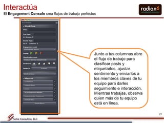 Interactúa
El Engagement Console crea flujos de trabajo perfectos




                                                     Junto a tus columnas abre
                                                     el flujo de trabajo para
                                                     clasificar posts y
                                                     etiquetarlos, ajustar
                                                     sentimiento y enviarlos a
                                                     los miembros claves de tu
                                                     equipo para darles
                                                     seguimiento e interacción.
                                                     Mientras trabajas, observa
                                                     quien más de tu equipo
                                                     está en línea.

                                                                                  21
 