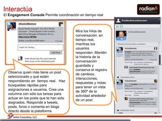 Interactúa
El Engagement Console Permite coordinación en tiempo real



                                         Mira los hilos de
                                         conversación, en
                                         tiempo real,
                                         mientras los
                                         usuarios
                                         responden. Mantén
                                         la historia de la
                                         conversación
                                         guardada y
                                         conserva el registro
  Observa quien más tiene un post
                                         de cambios,
  seleccionado y qué están
                                         interacciones,
  respondiendo en tiempo real. Haz
                                         respuestas y notas
  búsquedas rápidas para
                                         para tener un vista
  asignaciones a usuarios. Crea una
                                         de 360º de la
  columna con sólo tus tareas para
                                         actividad alrededor
  actuar en los posts que te han sido
                                         de un post
  asignados. Responde a tweets,
  posts, foros o comenta en blogs
  directo desde la plataforma                                   22
 