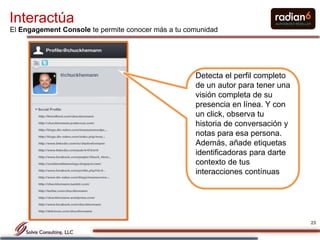 Interactúa
El Engagement Console te permite conocer más a tu comunidad




                                                    Detecta el perfil completo
                                                    de un autor para tener una
                                                    visión completa de su
                                                    presencia en línea. Y con
                                                    un click, observa tu
                                                    historia de conversación y
                                                    notas para esa persona.
                                                    Además, añade etiquetas
                                                    identificadoras para darte
                                                    contexto de tus
                                                    interacciones contínuas




                                                                                 23
 
