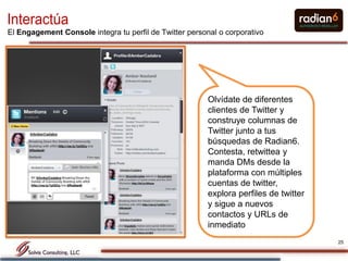 Interactúa
El Engagement Console integra tu perfil de Twitter personal o corporativo




                                                         Olvídate de diferentes
                                                         clientes de Twitter y
                                                         construye columnas de
                                                         Twitter junto a tus
                                                         búsquedas de Radian6.
                                                         Contesta, retwittea y
                                                         manda DMs desde la
                                                         plataforma con múltiples
                                                         cuentas de twitter,
                                                         explora perfiles de twitter
                                                         y sigue a nuevos
                                                         contactos y URLs de
                                                         inmediato
                                                                                       25
 