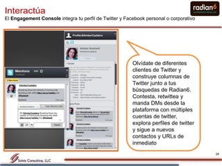 Interactúa
El Engagement Console integra tu perfil de Twitter y Facebook personal o corporativo




                                                        Olvídate de diferentes
                                                        clientes de Twitter y
                                                        construye columnas de
                                                        Twitter junto a tus
                                                        búsquedas de Radian6.
                                                        Contesta, retwittea y
                                                        manda DMs desde la
                                                        plataforma con múltiples
                                                        cuentas de twitter,
                                                        explora perfiles de twitter
                                                        y sigue a nuevos
                                                        contactos y URLs de
                                                        inmediato
                                                                                       26
 