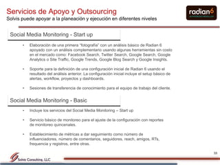 Servicios de Apoyo y Outsourcing
Solvis puede apoyar a la planeación y ejecución en diferentes niveles


 Social Media Monitoring - Start up
       •   Elaboración de una primera “fotografía” con un análisis básico de Radian 6
           apoyado con un análisis complementario usando algunas herramientas sin costo
           en el mercado como: Facebook Search, Twitter Search, Google Search, Google
           Analytics o Site Traffic, Google Trends, Google Blog Search y Google Insights.

       •   Soporte para la definición de una configuración inicial de Radian 6 usando el
           resultado del análisis anterior. La configuración inicial incluye el setup básico de
           alertas, workflow, proyectos y dashboards.

       •   Sesiones de transferencia de conocimiento para el equipo de trabajo del cliente.


 Social Media Monitoring - Basic
       •   Incluye los servicios del Social Media Monitoring – Start up

       •   Servicio básico de monitoreo para el ajuste de la configuración con reportes
           de monitoreo quincenales.

       •   Establecimiento de métricas a dar seguimiento como número de
           influenciadores, número de comentarios, seguidores, reach, amigos, RTs,
           frequencia y registros, entre otras.

                                                                                                  33
 