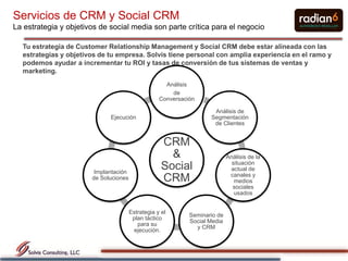 Servicios de CRM y Social CRM
La estrategia y objetivos de social media son parte crítica para el negocio

  Tu estrategia de Customer Relationship Management y Social CRM debe estar alineada con las
  estrategias y objetivos de tu empresa. Solvis tiene personal con amplia experiencia en el ramo y
  podemos ayudar a incrementar tu ROI y tasas de conversión de tus sistemas de ventas y
  marketing.
                                                     Análisis
                                                       de
                                                   Conversación

                                                                     Análisis de
                             Ejecución                              Segmentación
                                                                     de Clientes


                                                    CRM
                                                      &                     Análisis de la
                                                                              situación
                        Implantación
                                                    Social                   actual de
                                                                             canales y
                       de Soluciones                CRM                        medios
                                                                              sociales
                                                                               usados


                                       Estrategia y el
                                                             Seminario de
                                        plan táctico
                                                             Social Media
                                          para su
                                                               y CRM
                                         ejecución.
 
