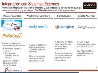 Integración con Sistemas Externos
Permite la integración total con la empresa y sus procesos a través de las cuentas
de otros servicios que se tengan. El API de Radian6 está abierto para tu uso

 Plataformas CRM           Webtrends / Ominiture        Compete.com          Google Analytics




                                                      Incrementa los datos   Descubre qué
Integra tu proceso de                                 y comparación con      conversaciones guían
CRM a las conversaciones     Analiza la conexión
                             entre social media,      los sitios de tu       a la gente a tu sitio
 • Reacción rápida a         conversaciones y tu      competencia
   crisis                    sitio web                                       Los influenciadores
 • Incrementa                                         Encuentra cuales son   más útiles para tus
   lealtad y word of         Mide el impacto de       los temas en los que   esfuerzos
   mouth                     tus campañas, tu         se habla de ti y tus
Crea casos, leads y          conversiones, etc.       competidores
contactos directo
desde Radian6
                                                                                                     9
 