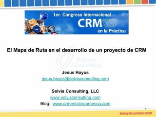 El Mapa de Ruta en el desarrollo de un proyecto de CRM



                       Jesus Hoyos
             jesus.hoyos@solvisconsulting.com

                  Solvis Consulting, LLC
                 www.solvisconsulting.com
            Blog: www.crmenlatinoamerica.com
                                                     1