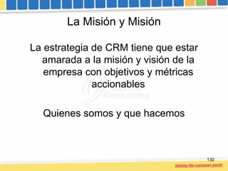 La Misión y Misión

La estrategia de CRM tiene que estar
  amarada a la misión y visión de la
   empresa con objetivos y m...