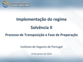 Implementação do regime
Solvência II
Processo de Transposição e Fase de Preparação
Instituto de Seguros de Portugal
23 de janeiro de 2014

 