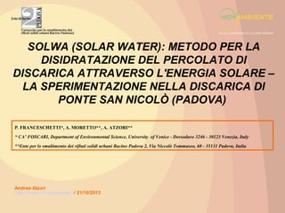 SOLWA (SOLAR WATER): METODO PER LA
DISIDRATAZIONE DEL PERCOLATO DI
DISCARICA ATTRAVERSO L'ENERGIA SOLARE –
LA SPERIMENTAZIONE NELLA DISCARICA DI
PONTE SAN NICOLÒ (PADOVA)
P. FRANCESCHETTI*, A. MORETTO**, A. ATZORI**
* CA’ FOSCARI, Department of Environmental Science, University of Venice - Dorsoduro 3246 - 30123 Venezia, Italy
**Ente per lo smaltimento dei rifiuti solidi urbani Bacino Padova 2, Via Niccolò Tommaseo, 60 - 35131 Padova, Italia

Andrea Atzori
http://www.novambiente.it/ 21/10/2013

 