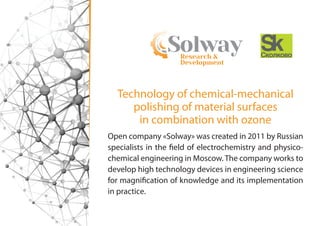 Research &
Development
Solway
Open company «Solway» was created in 2011 by Russian
specialists in the field of electrochemistry and physico-
chemical engineering in Moscow. The company works to
develop high technology devices in engineering science
for magnification of knowledge and its implementation
in practice.
Technology of chemical-mechanical
polishing of material surfaces
in combination with ozone
 