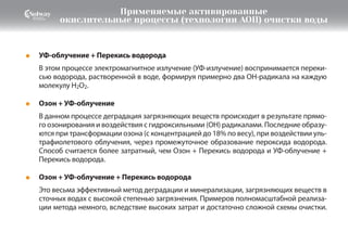 Озон + УФ-облучение
В данном процессе деградация загрязняющих веществ происходит в результате прямо-
го озонирования и воздействия с гидроксильными (ОН) радикалами. Последние образу-
ются при трансформации озона (с концентрацией до 18% по весу), при воздействии уль-
трафиолетового облучения, через промежуточное образование пероксида водорода.
Способ считается более затратный, чем Озон + Перекись водорода и УФ-облучение +
Перекись водорода.
●
Озон + УФ-облучение + Перекись водорода
Это весьма эффективный метод деградации и минерализации, загрязняющих веществ в
сточных водах с высокой степенью загрязнения. Примеров полномасштабной реализа-
ции метода немного, вследствие высоких затрат и достаточно сложной схемы очистки.
●
УФ-облучение + Перекись водорода
В этом процессе электромагнитное излучение (УФ-излучение) воспринимается переки-
сью водорода, растворенной в воде, формируя примерно два OH-радикала на каждую
молекулу H2O2.
●
Применяемые активированные
окислительные процессы (технологии АОП) очистки воды
 
