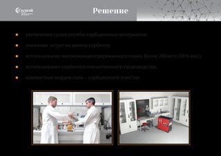 Решение
увеличение срока службы сорбционных материалов;
снижение затрат на замену сорбента;
использование высококонцентрированного озона, более 200мг/л (36% вес.);
использование сорбентов отечественного производства;
компактные модули озон – сорбционной очистки.
●
●
●
●
●
 