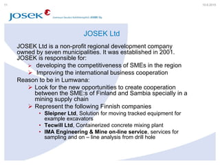 JOSEK Ltd
JOSEK Ltd is a non-profit regional development company
owned by seven municipalities. It was established in 2001.
JOSEK is responsible for:
 developing the competitiveness of SMEs in the region
 Improving the international business cooperation
Reason to be in Lumwana:
 Look for the new opportunities to create cooperation
between the SME:s of Finland and Sambia specially in a
mining supply chain
 Represent the following Finnish companies
• Sleipner Ltd, Solution for moving tracked equipment for
example excavators
• Tecwill Ltd, Containerized concrete mixing plant
• IMA Engineering & Mine on-line service, services for
sampling and on – line analysis from drill hole
10.6.201511
 