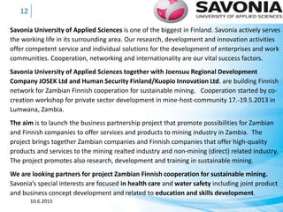 Savonia University of Applied Sciences is one of the biggest in Finland. Savonia actively serves
the working life in its surrounding area. Our research, development and innovation activities
offer competent service and individual solutions for the development of enterprises and work
communities. Cooperation, networking and internationality are our vital success factors.
Savonia University of Applied Sciences together with Joensuu Regional Development
Company JOSEK Ltd and Human Security Finland/Kuopio Innovation Ltd. are building Finnish
network for Zambian Finnish cooperation for sustainable mining. Cooperation started by co-
creation workshop for private sector development in mine-host-community 17.-19.5.2013 in
Lumwana, Zambia.
The aim is to launch the business partnership project that promote possibilities for Zambian
and Finnish companies to offer services and products to mining industry in Zambia. The
project brings together Zambian companies and Finnish companies that offer high-quality
products and services to the mining realted industry and non-mining (direct) related industry.
The project promotes also research, development and training in sustainable mining.
We are looking partners for project Zambian Finnish cooperation for sustainable mining.
Savonia’s special interests are focused in health care and water safety including joint product
and business concept development and related to education and skills development.
10.6.2015
12
 