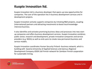 Kuopio Innovation ltd.
Kuopio Innovation Ltd is a business developer that opens up new opportunities for
companies. The core of the operation lies in business development services and in
development projects.
Kuopio Innovation actively supports companies by initiating R&D projects, coupling
(international) partners and attracting investments to boost local knowledge-
intensive business.
It also identifies and activates promising business ideas and processes into new start-
up companies and offers business development services. Kuopio Innovation combines
public sector, research and development, private innovative companies and service
providers (e.g. NGOs) as well as end-users to create new permanent business and
service models.
Kuopio Innovation coordinates Human Security Finland –business network, which is
building with Savonia University of Applied Sciences and Joensuu Regional
Development Company JOSEK Ltd Finnish network for Zambian Finnish cooperation
for sustainable mining.
 