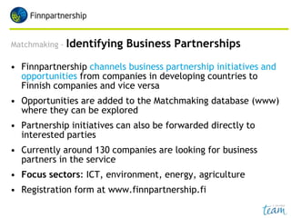Matchmaking - Identifying Business Partnerships
• Finnpartnership channels business partnership initiatives and
opportunities from companies in developing countries to
Finnish companies and vice versa
• Opportunities are added to the Matchmaking database (www)
where they can be explored
• Partnership initiatives can also be forwarded directly to
interested parties
• Currently around 130 companies are looking for business
partners in the service
• Focus sectors: ICT, environment, energy, agriculture
• Registration form at www.finnpartnership.fi
 