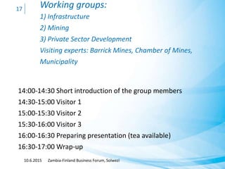 Working groups:
1) Infrastructure
2) Mining
3) Private Sector Development
Visiting experts: Barrick Mines, Chamber of Mines,
Municipality
14:00-14:30 Short introduction of the group members
14:30-15:00 Visitor 1
15:00-15:30 Visitor 2
15:30-16:00 Visitor 3
16:00-16:30 Preparing presentation (tea available)
16:30-17:00 Wrap-up
10.6.2015 Zambia-Finland Business Forum, Solwezi
17
 