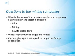 Questions to the mining companies
– What is the focus of the development in your company or
organization in the sector in question
- Infra
- Mining
- Private sector dev’t
– What are your top challenges and needs?
– Can you give a good example from impact of foreign
cooperation
10.6.2015 Zambia Finland Business Forum, Solwezi
19
 