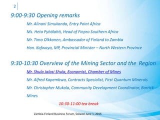 9:00-9:30 Opening remarks
Mr. Alinani Simukonda, Entry Point Africa
Ms. Heta Pyhälahti, Head of Finpro Southern Africa
Mr. Timo Olkkonen, Ambassador of Finland to Zambia
Hon. Kafwaya, MP, Provincial Minister – North Western Province
9:30-10:30 Overview of the Mining Sector and the Region
Mr. Shula Jalasi Shula, Economist, Chamber of Mines
Mr. Alfred Kapembwa, Contracts Specialist, First Quantum Minerals
Mr. Christopher Mukala, Community Development Coordinator, Barrick
Mines
10:30-11:00 tea break
Zambia-Finland Business Forum, Solwezi June 1, 2015
2
 