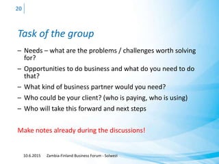 Task of the group
– Needs – what are the problems / challenges worth solving
for?
– Opportunities to do business and what do you need to do
that?
– What kind of business partner would you need?
– Who could be your client? (who is paying, who is using)
– Who will take this forward and next steps
Make notes already during the discussions!
10.6.2015 Zambia-Finland Business Forum - Solwezi
20
 