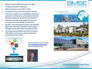 Contact: Mr. Juha Soilu, Director
juha.soilu@bmsengineering.fi
www.bmsengineering.fi
 Mother company Betonimestarit est. 1988
 12 factory set ups for references
 Reference factory since 2011 in India
 Comprehensive precast construction solutions
 Full-service solution incl. profitability analysis for
production and factories, planning & production
planning, organizing equipment procurements
 Industrial manufacturing update of process to
correspond to the challenges of tomorrow
 Benefits: easy and speeed to build, safe buildings
right kind of element materials, expert project
management ja professional assembly services
 Functional and profitable total precast solution
with double construction speed compared to
conventional way to build
Finnish precast know-how
 