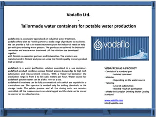 Vodaflo Ltd.
-
Tailormade water containers for potable water production
VodaFresh is a water purification solution assembled in a sea container.
VodaFresh-product combines unique Finnish process knowledge to high tech
automation and measurement systems. With a VodaFresh-Container the
production range is from 1 to 50 cubic meters per hour. Water source for
VodaFresh potable water can be a lake, river or a sea.
VodaFresh-Containers can be fully automatized units which are capable for a
stand-alone use. The operator is needed only for adding chemicals to the
storage tanks. The whole process and all the dosing units are remote-
controlled. All the measurements are data logged and the data can be stored
to a server or to a cloud service.
VODAFRESH AS A PRODUCT
Consists of a standard part
Isolated container
Modules
Depending on the water source
Tailoring
Level of automation
Needed result of purification
Meets the Europian Drinking Water Quality
Standard
www.vodaflo.com
info@vodaflo.com
Vodaflo Ltd. is a company specialized on industrial water treatment.
Vodaflo offers with its Finnish partners a wide range of products to its clients.
We can provide a full scale water treatment plant for industrial needs or help
you with your existing water process. The products are tailored for industrial
raw water and waste water treatment. All the solutions are developed
together
with Finnish co-operation partners and Universities. The products are
manufactured in Finland and you can sense the Finnish quality in every product
that we deliver.
 