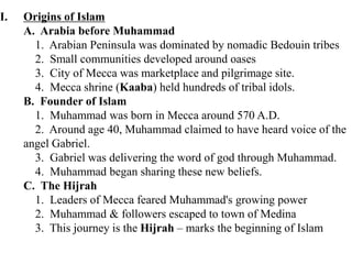 I. Origins of Islam
A. Arabia before Muhammad
1. Arabian Peninsula was dominated by nomadic Bedouin tribes
2. Small communities developed around oases
3. City of Mecca was marketplace and pilgrimage site.
4. Mecca shrine (Kaaba) held hundreds of tribal idols.
B. Founder of Islam
1. Muhammad was born in Mecca around 570 A.D.
2. Around age 40, Muhammad claimed to have heard voice of the
angel Gabriel.
3. Gabriel was delivering the word of god through Muhammad.
4. Muhammad began sharing these new beliefs.
C. The Hijrah
1. Leaders of Mecca feared Muhammad's growing power
2. Muhammad & followers escaped to town of Medina
3. This journey is the Hijrah – marks the beginning of Islam
 