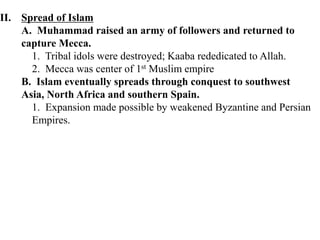 II. Spread of Islam
A. Muhammad raised an army of followers and returned to
capture Mecca.
1. Tribal idols were destroyed; Kaaba rededicated to Allah.
2. Mecca was center of 1st Muslim empire
B. Islam eventually spreads through conquest to southwest
Asia, North Africa and southern Spain.
1. Expansion made possible by weakened Byzantine and Persian
Empires.
 