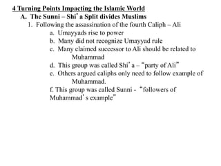 4 Turning Points Impacting the Islamic World
A. The Sunni – Shi’a Split divides Muslims
1. Following the assassination of the fourth Caliph – Ali
a. Umayyads rise to power
b. Many did not recognize Umayyad rule
c. Many claimed successor to Ali should be related to
Muhammad
d. This group was called Shi’a – “party of Ali”
e. Others argued caliphs only need to follow example of
Muhammad.
f. This group was called Sunni - “followers of
Muhammad’s example”
 
