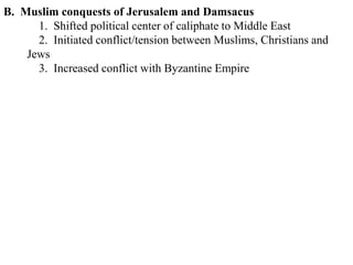 B. Muslim conquests of Jerusalem and Damsacus
1. Shifted political center of caliphate to Middle East
2. Initiated conflict/tension between Muslims, Christians and
Jews
3. Increased conflict with Byzantine Empire
 