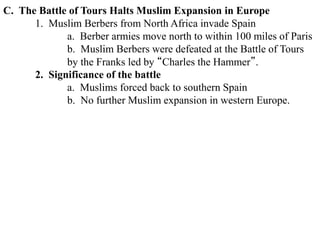 C. The Battle of Tours Halts Muslim Expansion in Europe
1. Muslim Berbers from North Africa invade Spain
a. Berber armies move north to within 100 miles of Paris
b. Muslim Berbers were defeated at the Battle of Tours
by the Franks led by “Charles the Hammer”.
2. Significance of the battle
a. Muslims forced back to southern Spain
b. No further Muslim expansion in western Europe.
 