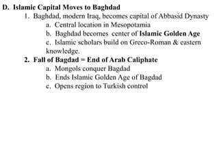 D. Islamic Capital Moves to Baghdad
1. Baghdad, modern Iraq, becomes capital of Abbasid Dynasty
a. Central location in Mesopotamia
b. Baghdad becomes center of Islamic Golden Age
c. Islamic scholars build on Greco-Roman & eastern
knowledge.
2. Fall of Bagdad = End of Arab Caliphate
a. Mongols conquer Bagdad
b. Ends Islamic Golden Age of Bagdad
c. Opens region to Turkish control
 