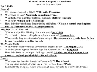 The Formation of European Nation-States
in the late Medieval period
Pgs. 352-354
England
1. Who invades England in 1066? William the Conqueror
2. Where was he from? Normandy in northern France
• What battle was fought for control of England? Battle of Hastings
• Who won? William and the Normans
• How did this event change the governing of England? William’s control over England
laid the foundation for centralized government.
King Henry II – 1154-1189
• What new legal idea did King Henry introduce? jury trials
• The collection of court rulings became known as what? Common Law
• What was the long-term impact of these rulings? This common law was the basis for law
in many countries including the U.S.
The Magna Carta
• What was the most celebrated document in English history? The Magna Carta
• Which English king was forced to sign this document in 1215? King John
• How did this document impact the king’s power? It limited the king’s powers while
guaranteeing basic political rights for individuals.
France
• Who began the Capetian dynasty in France in 987? Hugh Capet
• The Capetians controlled which key city in Northern France? Paris
• Eventually the Capetians would grow enough royal power to do what? unite France
 