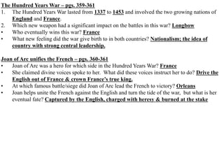 The Hundred Years War – pgs. 359-361
1. The Hundred Years War lasted from 1337 to 1453 and involved the two growing nations of
England and France.
2. Which new weapon had a significant impact on the battles in this war? Longbow
• Who eventually wins this war? France
• What new feeling did the war give birth to in both countries? Nationalism; the idea of
country with strong central leadership.
Joan of Arc unifies the French – pgs. 360-361
• Joan of Arc was a hero for which side in the Hundred Years War? France
• She claimed divine voices spoke to her. What did these voices instruct her to do? Drive the
English out of France & crown France’s true king.
• At which famous battle/siege did Joan of Arc lead the French to victory? Orleans
• Joan helps unite the French against the English and turn the tide of the war, but what is her
eventual fate? Captured by the English, charged with heresy & burned at the stake
 