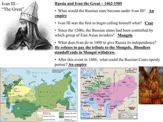 Russia and Ivan the Great – 1462-1505
• What would the Russian state become under Ivan III? An
empire
• Ivan III was the first to begin calling himself what? Czar
• Since the 1200s, the Russian states had been controlled by
which group of East Asian invaders? Mongols
• What does Ivan do in 1480 to give Russia its independence?
He refuses to pay the tribute to the Mongols. Bloodless
standoff ends in Mongol withdraw.
• After this event in 1480, what could the Russian Czars openly
pursue? An empire
Ivan III –
“The Great”
 