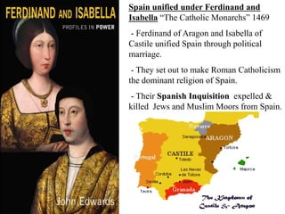 Spain unified under Ferdinand and
Isabella “The Catholic Monarchs” 1469
- Ferdinand of Aragon and Isabella of
Castile unified Spain through political
marriage.
- They set out to make Roman Catholicism
the dominant religion of Spain.
- Their Spanish Inquisition expelled &
killed Jews and Muslim Moors from Spain.
 