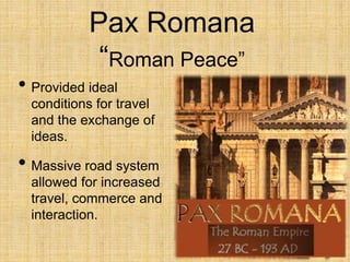 Pax Romana
“Roman Peace”
• Provided ideal
conditions for travel
and the exchange of
ideas.
• Massive road system
allowed for increased
travel, commerce and
interaction.
 